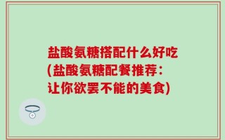 盐酸氨糖搭配什么好吃(盐酸氨糖配餐推荐：让你欲罢不能的美食)
