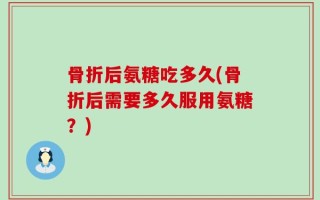 骨折后氨糖吃多久(骨折后需要多久服用氨糖？)