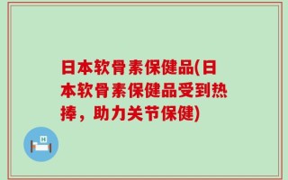 日本软骨素保健品(日本软骨素保健品受到热捧，助力关节保健)