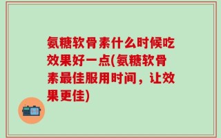 氨糖软骨素什么时候吃效果好一点(氨糖软骨素最佳服用时间，让效果更佳)