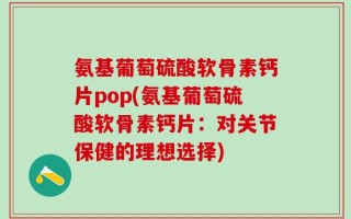 氨基葡萄硫酸软骨素钙片pop(氨基葡萄硫酸软骨素钙片：对关节保健的理想选择)