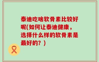 泰迪吃啥软骨素比较好呢(如何让泰迪健康，选择什么样的软骨素是最好的？)
