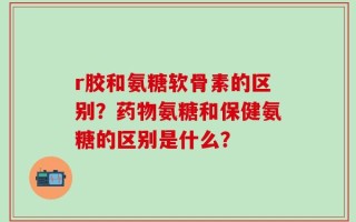 r胶和氨糖软骨素的区别？药物氨糖和保健氨糖的区别是什么？