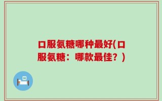 口服氨糖哪种最好(口服氨糖：哪款最佳？)