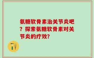 氨糖软骨素治关节炎吧？探索氨糖软骨素对关节炎的疗效？