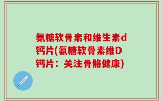 氨糖软骨素和维生素d钙片(氨糖软骨素维D钙片：关注骨骼健康)