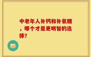 中老年人补钙和补氨糖，哪个才是更明智的选择？