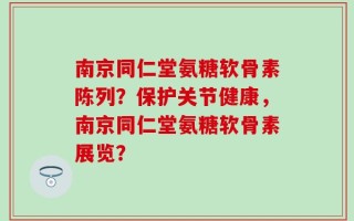 南京同仁堂氨糖软骨素陈列？保护关节健康，南京同仁堂氨糖软骨素展览？