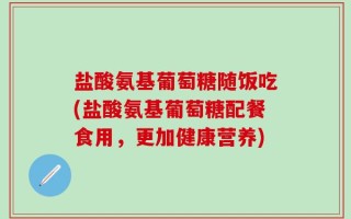 盐酸氨基葡萄糖随饭吃(盐酸氨基葡萄糖配餐食用，更加健康营养)