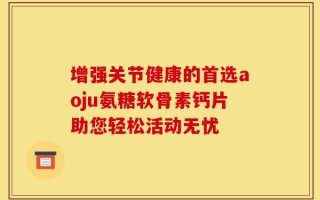 增强关节健康的首选aoju氨糖软骨素钙片助您轻松活动无忧