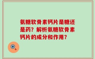 氨糖软骨素钙片是糖还是药？解析氨糖软骨素钙片的成分和作用？