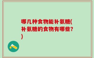 哪几种食物能补氨糖(补氨糖的食物有哪些？)