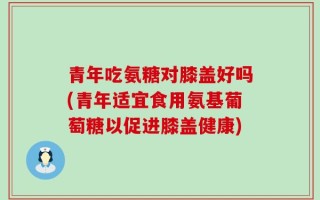 青年吃氨糖对膝盖好吗(青年适宜食用氨基葡萄糖以促进膝盖健康)