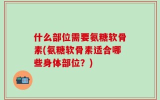 什么部位需要氨糖软骨素(氨糖软骨素适合哪些身体部位？)