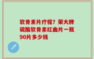 软骨素片疗程？荣大牌硫酸软骨素红曲片一瓶90片多少钱