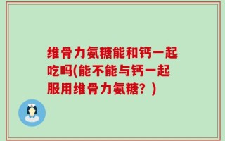 维骨力氨糖能和钙一起吃吗(能不能与钙一起服用维骨力氨糖？)