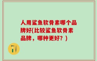 人用鲨鱼软骨素哪个品牌好(比较鲨鱼软骨素品牌，哪种更好？)