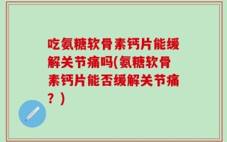 吃氨糖软骨素钙片能缓解关节痛吗(氨糖软骨素钙片能否缓解关节痛？)
