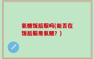 氨糖饭后服吗(能否在饭后服用氨糖？)