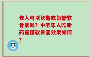 老人可以长期吃氨糖软骨素吗？中老年人吃哈药氨糖软骨素效果如何？