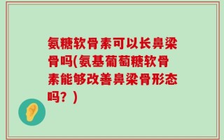 氨糖软骨素可以长鼻梁骨吗(氨基葡萄糖软骨素能够改善鼻梁骨形态吗？)