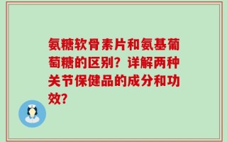 氨糖软骨素片和氨基葡萄糖的区别？详解两种关节保健品的成分和功效？