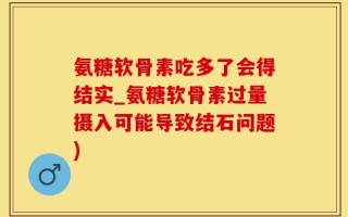 氨糖软骨素吃多了会得结实_氨糖软骨素过量摄入可能导致结石问题)