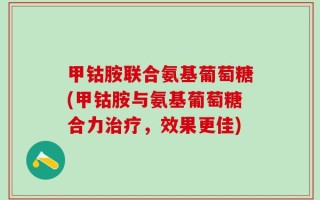 甲钴胺联合氨基葡萄糖(甲钴胺与氨基葡萄糖合力治疗，效果更佳)
