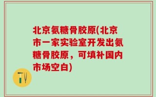 北京氨糖骨胶原(北京市一家实验室开发出氨糖骨胶原，可填补国内市场空白)