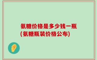 氨糖价格是多少钱一瓶(氨糖瓶装价格公布)