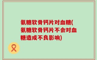 氨糖软骨钙片对血糖(氨糖软骨钙片不会对血糖造成不良影响)