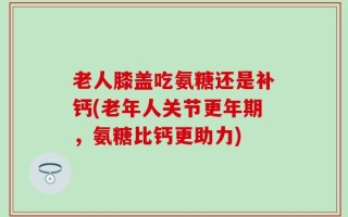 老人膝盖吃氨糖还是补钙(老年人关节更年期，氨糖比钙更助力)