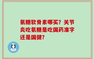 氨糖软骨素哪买？关节炎吃氨糖是吃国药准字还是国健？