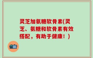 灵芝加氨糖软骨素(灵芝、氨糖和软骨素有效搭配，有助于健康！)