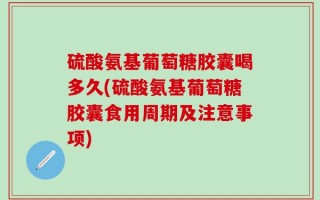 硫酸氨基葡萄糖胶囊喝多久(硫酸氨基葡萄糖胶囊食用周期及注意事项)