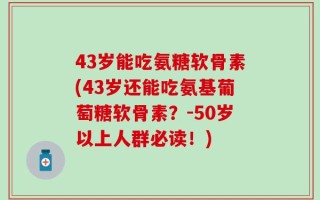 43岁能吃氨糖软骨素(43岁还能吃氨基葡萄糖软骨素？-50岁以上人群必读！)
