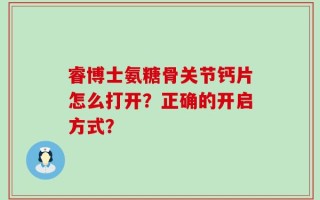 睿博士氨糖骨关节钙片怎么打开？正确的开启方式？