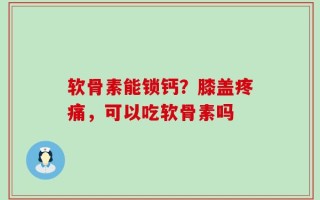 软骨素能锁钙？膝盖疼痛，可以吃软骨素吗