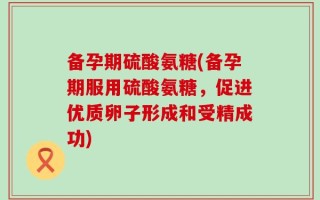 备孕期硫酸氨糖(备孕期服用硫酸氨糖，促进优质卵子形成和受精成功)