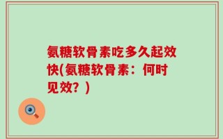 氨糖软骨素吃多久起效快(氨糖软骨素：何时见效？)