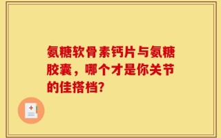 氨糖软骨素钙片与氨糖胶囊，哪个才是你关节的佳搭档？