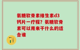 氨糖软骨素维生素d3钙片一疗程？氨糖软骨素可以用来干什么的适合谁
