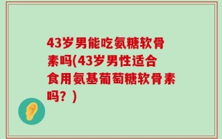 43岁男能吃氨糖软骨素吗(43岁男性适合食用氨基葡萄糖软骨素吗？)
