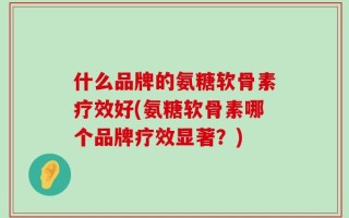 什么品牌的氨糖软骨素疗效好(氨糖软骨素哪个品牌疗效显著？)