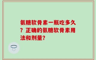 氨糖软骨素一瓶吃多久？正确的氨糖软骨素用法和剂量？