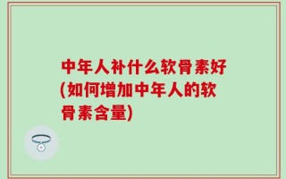 中年人补什么软骨素好(如何增加中年人的软骨素含量)
