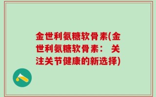 金世利氨糖软骨素(金世利氨糖软骨素： 关注关节健康的新选择)