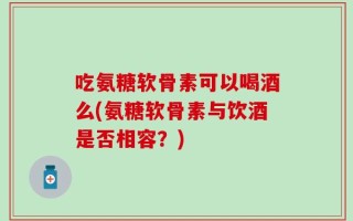 吃氨糖软骨素可以喝酒么(氨糖软骨素与饮酒是否相容？)