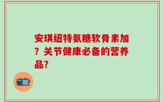 安琪纽特氨糖软骨素加？关节健康必备的营养品？