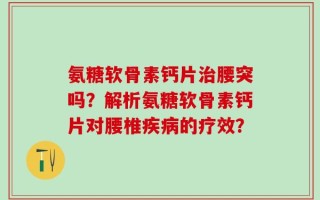 氨糖软骨素钙片治腰突吗？解析氨糖软骨素钙片对腰椎疾病的疗效？